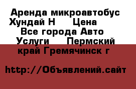 Аренда микроавтобус Хундай Н1  › Цена ­ 50 - Все города Авто » Услуги   . Пермский край,Гремячинск г.